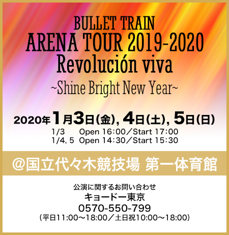 BULLET TRAIN ARENA TOUR 2019-2020 Revolución viva ~Shine Bright New Year~ 2020年1月3日(金), 4日(土), 5日(日) 1/3 Open 16:00/Start 17:00 1/4, 5 Open 14:30/Start 15:30 ＠国立代々木競技場 第一体育館