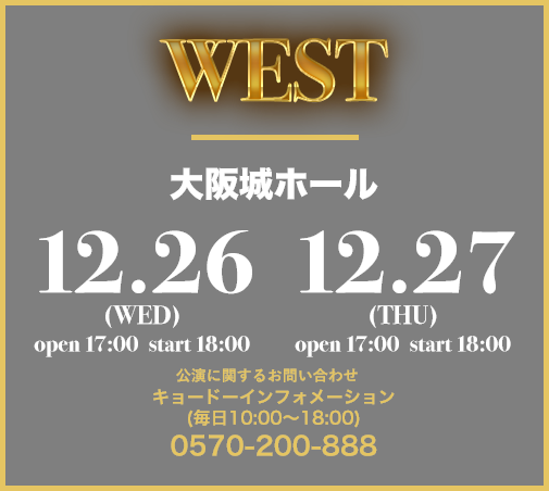 WEST 大阪城ホール 12.26(WED) open 17:00 start 18:00 12.27(THU) open 17:00 start 18:00 キョードーインフォメーション (毎日10:00〜18:00) 0570-200-888