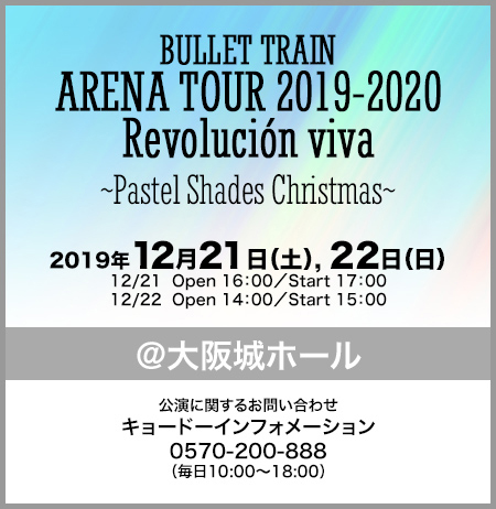 BULLET TRAIN ARENA TOUR 2019-2020 Revolución viva ~Pastel Shades Christmas~ 2019年12月21日(土), 22日(日) 12/21 Open 16:00/Start 17:00 12/22 Open 14:00/Start 15:00 ＠大阪城ホール